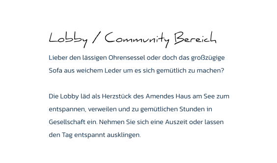 Lobby / Community Bereich Lieber den lässigen Ohrensessel oder doch das großzügige Sofa aus weichem Leder um es sich gemütlich zu machen?   Die Lobby läd als Herzstück des Amendes Haus am See zum entspannen, verweilen und zu gemütlichen Stunden in Gesellschaft ein. Nehmen Sie sich eine Auszeit oder lassen den Tag entspannt ausklingen.