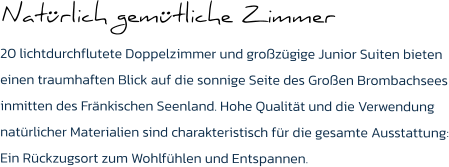 Natürlich gemütliche Zimmer  20 lichtdurchflutete Doppelzimmer und großzügige Junior Suiten bieten einen traumhaften Blick auf die sonnige Seite des Großen Brombachsees inmitten des Fränkischen Seenland. Hohe Qualität und die Verwendung natürlicher Materialien sind charakteristisch für die gesamte Ausstattung: Ein Rückzugsort zum Wohlfühlen und Entspannen.