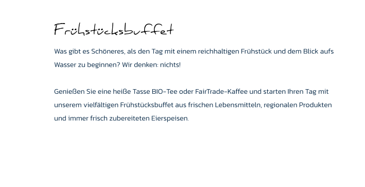 Frühstücksbuffet Was gibt es Schöneres, als den Tag mit einem reichhaltigen Frühstück und dem Blick aufs Wasser zu beginnen? Wir denken: nichts!   Genießen Sie eine heiße Tasse BIO-Tee oder FairTrade-Kaffee und starten Ihren Tag mit unserem vielfältigen Frühstücksbuffet aus frischen Lebensmitteln, regionalen Produkten und immer frisch zubereiteten Eierspeisen.