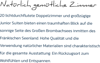 Natürlich gemütliche Zimmer  20 lichtdurchflutete Doppelzimmer und großzügige Junior Suiten bieten einen traumhaften Blick auf die sonnige Seite des Großen Brombachsees inmitten des Fränkischen Seenland. Hohe Qualität und die Verwendung natürlicher Materialien sind charakteristisch für die gesamte Ausstattung: Ein Rückzugsort zum Wohlfühlen und Entspannen.