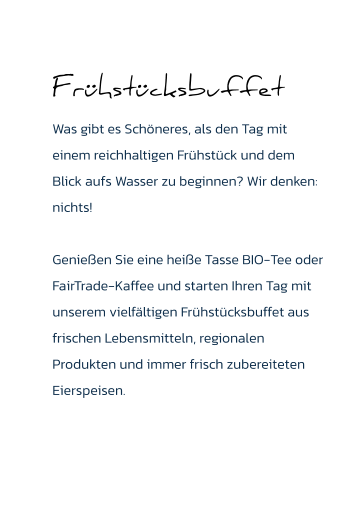 Frühstücksbuffet Was gibt es Schöneres, als den Tag mit einem reichhaltigen Frühstück und dem Blick aufs Wasser zu beginnen? Wir denken: nichts!   Genießen Sie eine heiße Tasse BIO-Tee oder FairTrade-Kaffee und starten Ihren Tag mit unserem vielfältigen Frühstücksbuffet aus frischen Lebensmitteln, regionalen Produkten und immer frisch zubereiteten Eierspeisen.