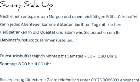 Sunny Side Up Nach einem entspanntem Morgen und einem vielfältigen Frühstücksbuffet kann jedes Abenteuer kommen! Starten Sie Ihren Tag mit frischen Heißgetränken in BIO Qualität und allem was Sie brauchen um Ihr Lieblingsfrühstück zusammenzustellen.  Frühstücksbuffet täglich Montag bis Samstag 7.30 - 10.30 Uhr & Sonntags 8.00 bis 11.00 Uhr  Reservierung für externe Gäste telefonisch unter 09175 9086333 erwünscht.