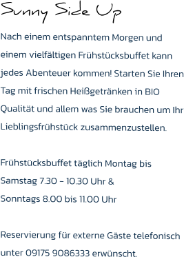 Sunny Side Up Nach einem entspanntem Morgen und einem vielfältigen Frühstücksbuffet kann jedes Abenteuer kommen! Starten Sie Ihren Tag mit frischen Heißgetränken in BIO Qualität und allem was Sie brauchen um Ihr Lieblingsfrühstück zusammenzustellen.  Frühstücksbuffet täglich Montag bis Samstag 7.30 - 10.30 Uhr & Sonntags 8.00 bis 11.00 Uhr  Reservierung für externe Gäste telefonisch unter 09175 9086333 erwünscht.